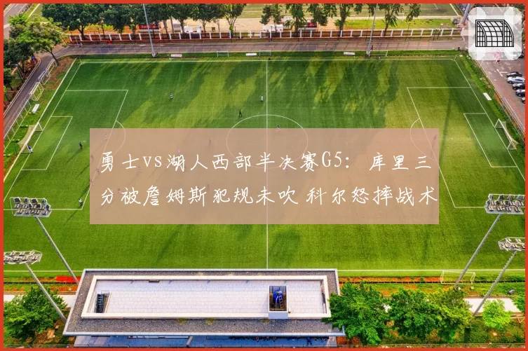 勇士vs湖人西部半决赛G5:库里三分被詹姆斯犯规未吹 科尔怒摔战术板吃T