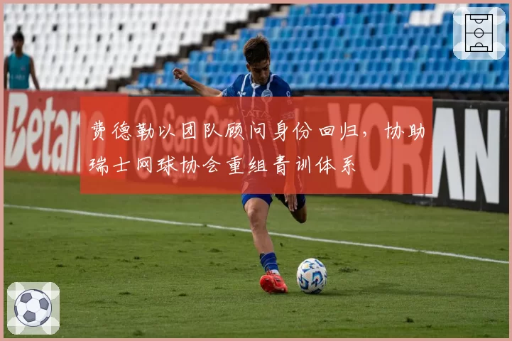 费德勒以团队顾问身份回归,协助瑞士网球协会重组青训体系