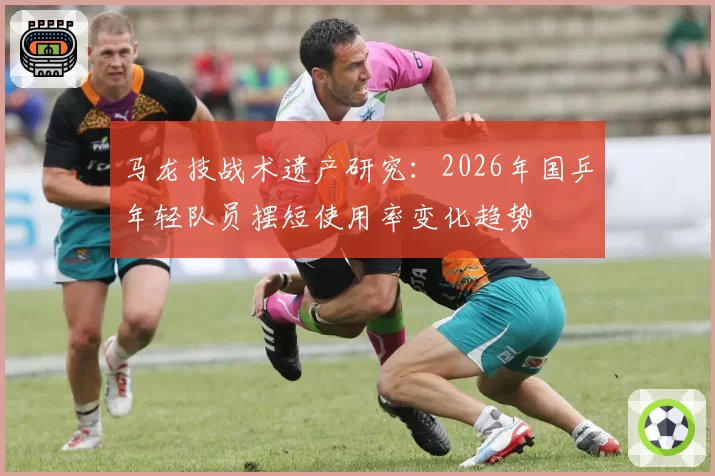 马龙技战术遗产研究:2026年国乒年轻队员摆短使用率变化趋势