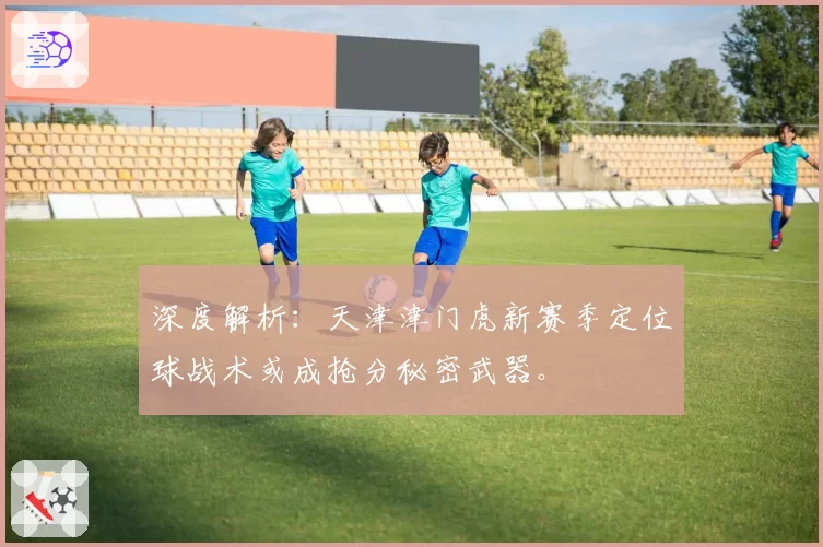 深度解析：天津津门虎新赛季定位球战术或成抢分秘密武器。