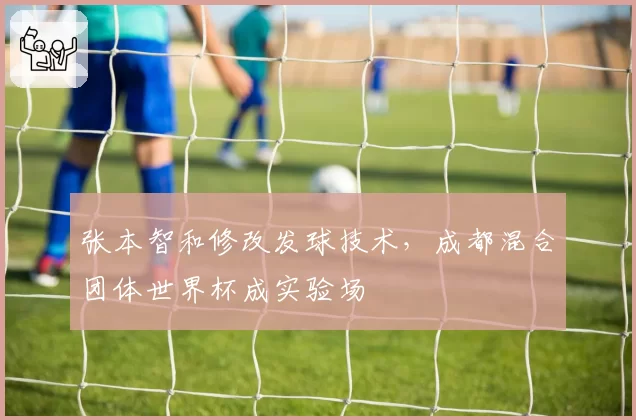 张本智和修改发球技术,成都混合团体世界杯成实验场