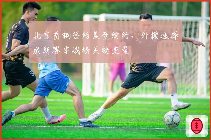 北京首钢签约莱登续约,外援选择成新赛季战绩关键变量