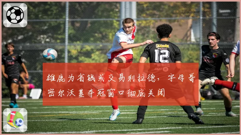 雄鹿为省钱或交易利拉德，字母哥密尔沃基夺冠窗口彻底关闭