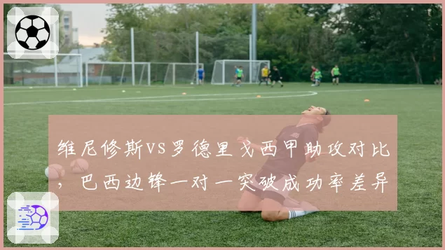 维尼修斯vs罗德里戈西甲助攻对比,巴西边锋一对一突破成功率差异显著