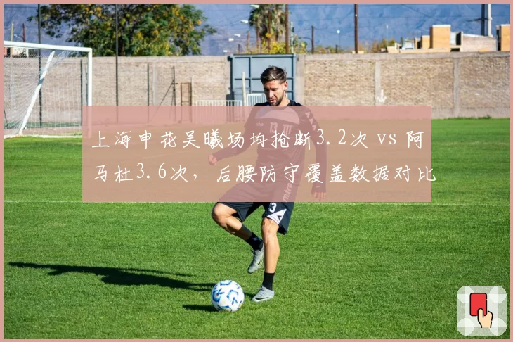 上海申花吴曦场均抢断3.2次 vs 阿马杜3.6次，后腰防守覆盖数据对比