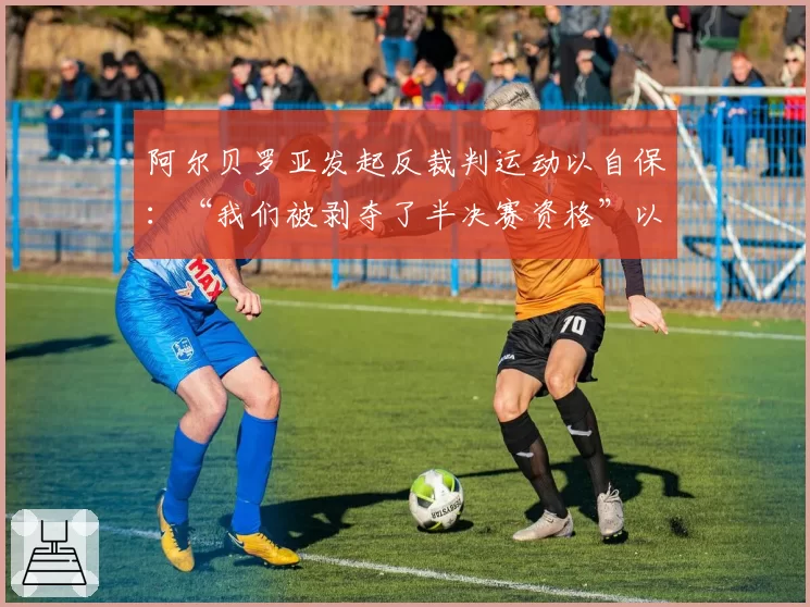 阿尔贝罗亚发起反裁判运动以自保：“我们被剥夺了半决赛资格”以及“赢得联赛比欧冠更难”