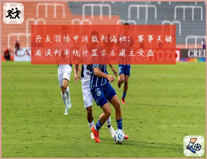 丹麦羽协申诉裁判偏袒：赛事关键局误判率统计显示东道主受益